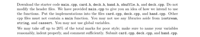 Download the starter code main.cpp, card.h, deck.h, hand.h, shuffle.h, and deck.cpp. Do not modify the header files. We have provided main.cpp to give you an idea of how we intend to use the functions. Put the implementations into the files card.cpp, deck.cpp, and hand.cpp. Other cpp files must not contain a main function. You may not use any libraries aside from iostream, string, and cassert. You may not use global variables. We may take off up to 20% of the total marks for poor style; make sure to name your variables reasonably, indent properly, and comment sufficiently. Submit card.cpp, deck.cpp, and hand.cpp.