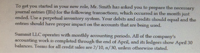 To get you started in your new role, Mr. Smith has asked you to prepare the necessary journal entries (Es) for the following transactions, which occurred in the month just ended. Use a perpetual inventory system. Your debits and credits should equal and the entries should have proper impact on the accounts that are being used. Summit LLC operates with monthly accounting periods. All of the companys accounting workis completed through the end of April, and its ledgers show April 30 balances. Terms for all credit sales are 2/10, n/30, unless otherwise stated. 