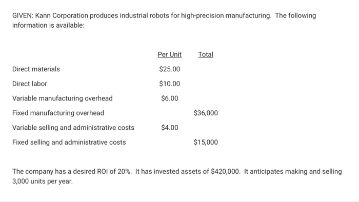 GIVEN: Kann Corporation produces industrial robots for high-precision manufacturing. The following information is available: Per Unit Total Direct materials $25.00 Direct labor $10.00 $6.00 Variable manufacturing overhead Fixed manufacturing overhead $36,000 $4.00 Variable selling and administrative costs $15,000 Fixed selling and administrative costs The company has a desired ROI of 20%. It has invested assets of $420,000. It anticipates making and selling 3,000 units per year. 