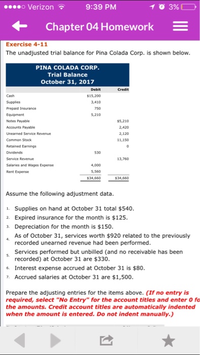 o Verizon 3%, 9:39 PM Chapter 04 Homework Exercise 4-11 The unadjusted trial balance for Pina Colada Corp. is shown below. PINA COLADA CORP. Trial Balance October 31, 2017 $15.200 3410 Prepaid Insurance 5.210 Notes Payable $5,210 Accounts Payable Common Stock 11,150 Retained Earnings 530 Service Revenue 13,760 Salaries and Wages Expense 5,560 $34,660 $24,660 Assume the following adjustment data. 1. Supplies on hand at October 31 total $540. 2. Expired insurance for the month is $125. Depreciation for the month is $150. A As of October 31, services worth $920 related to the previously recorded unearned revenue had been performed. Services performed but unbilled (and no receivable has been recorded) at October 31 are $330. 6. Interest expense accrued at October 31 is $80. Accrued salaries at October 31 are $1,500. Prepare the adjusting entries for the items above. (If no entry is required, select No Entry for the account titles and enter o fo the amounts. Credit account titles are automatically indented when the amount is entered. Do not indent manually.) 