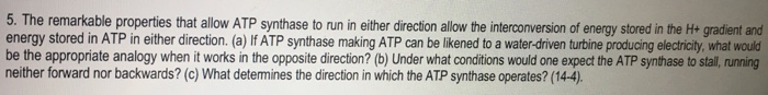 Question: The remarkable properties that allow ATP synthase to run in either direction allow the interconve...