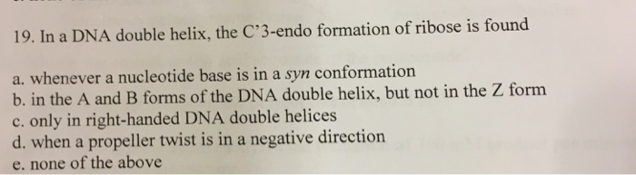 Question: In a DNA double helix, the C'3-endo formation of ribose is found  a. whenever a nucleotide base i...