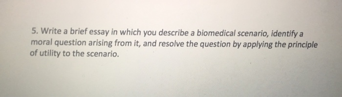 Question: Write a brief essay in which you describe a biomedical scenario, identify a moral question arisin...