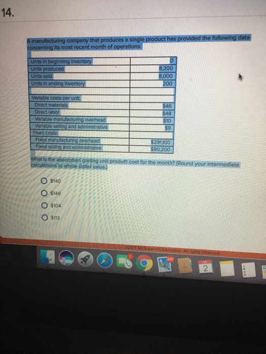 14. its most recent month of Unlts In beginning Invento 8,200 Units produced Unlts In Variable costs per unit Direct materials Direct labor Varlable manufactüring overhead Variable selling and administrative Fixed costs: $48 $10 overhead Flxed selling and administrative $90,200 What is the absofotion costing unit product cost for the month? (Round your intermediate calculetions to whole dollor valoe) O s140 O $149 O $104 O $113 2 