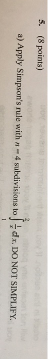 Question: 5. (8 points) a) Apply Simpson's rule with n 4 subdivisions to dx. DO NOT SIMPLIFY.