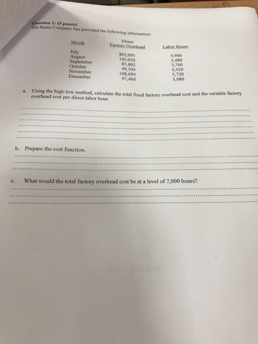 Question 2: (5 points) The Rams Company has provided the following information Direct Eastory Overhead Month Labor Hous July August September October November $92,095 05,056 83,802 99,594 108,694 97,404 4,900 5,A80 3,760 4,420 5,720 3,980 December Using the high-low method, calculate the total fixed factory over overhead cost per direct labor hour. a. head cost and the variable factory b. Prepare the cost function. What would the total factory overhead cost be at a level of 7,000 hours? c. 