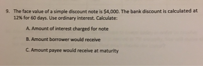 The face value of a simple discount note is $4,000. The bank discount is calculated at 12% for 60 days. Use ordinary interest. Calculate: 9. A. Amount of interest charged for note B. Amount borrower would receive C. Amount payee would receive at maturity 