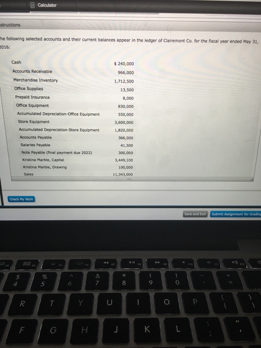 calculator he following selected accounts and their current balances appear in the ledger of clairemont Co. for the fiscal year ended May 31, 016 240,000 Accounts Receivable 966,000 Merchandise inventory 1,712,500 Office Supplies 13,500 Prepaid Insurance 8,000 Office Equipment 830,000 Accumulated Depreciation-Office Equipment 550,000 Store Equipment Accumulated Depreciation-store Equipment 1,820,000 366,000 Salaries Payable 41,500 Note Payable (final payment due 2022) Kristina Marble, Capital 3,449,100 Kristina Marble, Drawing 100,000 11,343,000 Save and Exit Subrmit Assignment for Grading 