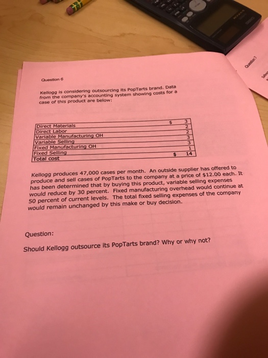Kellogg is considering outsourcing its PopTarts brand. Data from the companys accounting system showing costs for a case of this product are below Direct Materials Direct Labor Variable Manufacturing OH Variable Selling Fixed Manufacturing OH Fixed Se 14 Total cost Kellogg produces 47,000 cases per month. An outside supplier has offered to It produce and sell cases of PopTarts to the company at a price of $12.00 each. has been determined that by buying this product, variable selling expenses would reduce by 30 percent. Fixed manufacturing overhead would continue at 50 percent of current levels. The total fixed selling expenses of the company would remain unchanged by this make or buy decision. Question: Should Kellogg outsource its PopTarts brand? Why or why not? 
