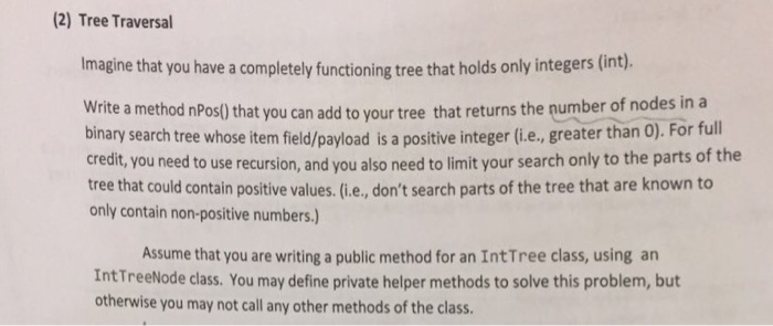 (2) Tree Traversal Imagine that you have a completely functioning tree that holds only integers (int). write a method nPos0that you can add to your tree that returns the number of nodes in a binary search tree whose item field/payload is a positive integer (ie., greater than 0). For full credit You need to use recursion, and you also need to limit your search only to the parts of the tree that could contain positive values. (.e., dont search parts of the tree that are known to only contain non-positive numbers.) Assume that you are writing a public method for an IntTree class, using an IntTreeNode class. You may define private helper methods to solve this problem, but otherwise you may not call any other methods of the class.