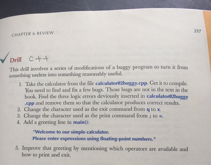 217 CHAPTER 6 REVIEW Drill This drill involves a series of modifications of a buggy program to turn it from something useless into something reasonably 1. Take the calculator from the file calculator02buggy.cpp. Get it to compile. You need to find and fix a few bugs. Those bugs are not in the text in the book. Find the three logic errors deviously inserted in calculator02buggy .cpp and remove them so that the calculator produces correct results. 2. Change the character used as the exit command from q to x. 3. Change the character used as the print command from to 4. Add a greeting line in main0: Welcome to our simple calculator. Please enter expressions using floating-point numbers. 5. Improve that greeting by mentioning which operators are available and how to print and exit.