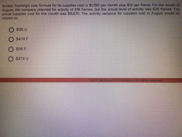 Schlick Framings cost formula for its supplies cost is $1780 per month plus $12 per frame. For the month of Schlick Framings cost formula for its supplies cost is $1780 per month plus s12 per frame. For the month of August, the company planned for activity of 618 frames, but the actual level of activity was 626 frames. The actual supplies cost for the month was $9.670. The activity variance for supplies cost in August would be closest to: O $96 U O $474 F O s96 F O $474 U 