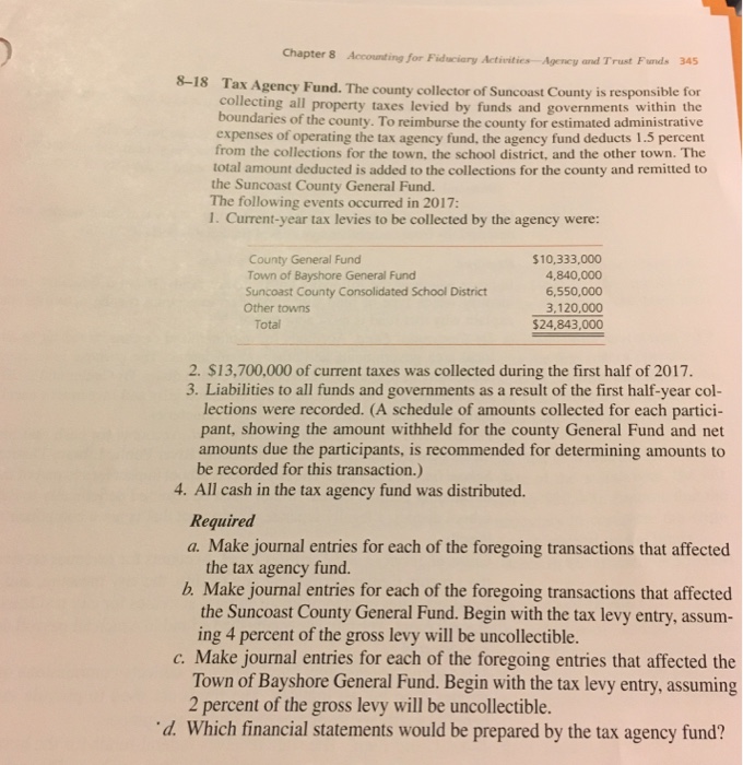 Chapter 8 Accounting for Fiduciary Activities Agency and Trust Fund. 345 8-18 Tax Agency Fund. The county collector of Suncoast county is responsible for collecting all property taxes levied by funds and governments within the boundaries of the county. To reimburse the county for estimated administrative expenses of operating the tax agency fund, the agency fund deducts 1.5 percent from the collections for the town, the school district, and the other town. The total amount deducted is added to the collections for the county and remitted to the Suncoast County General Fund. The following events occurred in 2017: 1. Current-year tax levies to be collected by the agency were: County General Fund $10,333,000 Town of Bayshore General Fund 4,840,000 Suncoast County Consolidated School District 6,550,000 Other towns 3,120,000 Total 24,843,000 2. S13,700,000 of current taxes was collected during the first half of 2017. 3. Liabilities to all funds and governments as a result of the first half-year col- lections were recorded. (A schedule of amounts collected for each partici- pant, showing the amount withheld for the county General Fund and net amounts due the participants, is recommended for determining amounts to be recorded for this transaction.) 4. All cash in the tax agency fund was distributed. Required a. Make journal entries for each of the foregoing transactions that affected the tax agency fund. b Make journal entries for each of the foregoing transactions that affected the Suncoast County General Fund. Begin with the tax levy entry, assum- ing 4 percent of the gross levy will be uncollectible. Make journal entries for each of the foregoing entries that affected the Town of Bayshore General Fund. Begin with the tax levy entry, assuming 2 percent of the gross levy will be uncollectible. d Which financial statements would be prepared by the tax agency fund? 