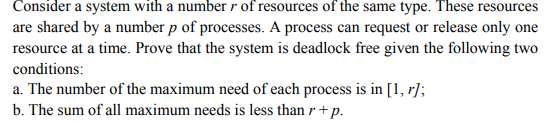 Consider a system with a number r of resources of the same type. These resources are shared by a number p of processes. A process can request or release only one resource at a time. Prove that the system is deadlock free given the following two conditins a. The number of the maximum need of each process is in [1, rl b. The sum of all maximum needs is less than r+p.