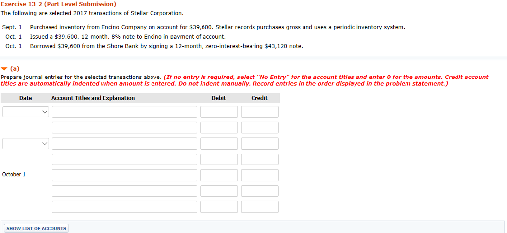 Exercise 13-2 (Part Level Submission) The following are selected 2017 transactions of Stellar Corporation. Sept. 1 Purchased inventory from Encino Company on account for $39,600. Stellar records purchases gross and uses a periodic inventory system Oct. 1 Issued a $39,600, 12-month, 8% note to Encino in payment of account. Oct.1 Borrowed $39,600 from the Shore Bank by signing a 12-month, zero-interest-bearing $43,120 note Prepare journal entries for the selected transactions above. (If no entry is required, select No Entry for the account titles and enter 0 for the amounts. Credit account titles are automatically indented when amount is entered. Do not indent manually. Record entries in the order displayed in the problem statement.) Date Account Titles and Explanation Debit Credit October 1 SHOW LIST OF ACCOUNTS