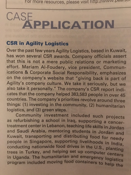 For more resources, please visit http://www.pea CAS PPLICATION CSR in Agility Logistics Over the past few years Agility Logistics, based in Kuwait, has won several CSR awards. Company officials assert that this is not a mere public relations or marketing effort. Mariam Al-Foudery, vice president, Commun- ications &Corporate Social Responsibility, emphasizes on the companys website that giving back is part of Agilitys company culture. We take it seriously, but we also take it personally. The companys CSR report indi- cates that the company helped 383,583 people in over 45 countries. The companys priorities revolve around three things: (1) investing in the community, (2) humanitariarn logistics, and (3) green steps. Community investment included such projects as refurbishing a school in Iraq, supporting a cancer- treatment center in Lebanon, teaching life skills in Jordan and Saudi Arabia, mentoring students in Jordan and Kuwait, transporting and distributing food for people in Singapore, supporting livelihoods in Indi conducting nationwide food drives in the U.S., plantin trees in Turkey, and helping set up computer c in Uganda. The humanitarian and emergency lo program included moving food containers to help the needy