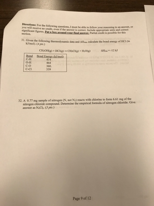 Directions: For the following questions, I must be able to follow your reasoning to nd co you will receive no credit, even if the answer is correct. Include appropriate un significant figures. Put a box around vour final ansme section its and correct Partial credi it is possible for this 31. Given the follo dme aloxing themynamic data and Alan calculase the bond kJ/mol). (4 pts.) Bond B C-H O-H C-O C-Cl 414 464 360. 339 32. A 0.77 mg sample of nitrogen (N, not N2) reacts with chlorine to form 6.61 mg of the nitrogen chloride compound. Determine the empirical formula of nitrogen chloride. Give answer as NCly. (pts.) Page 9 of 12