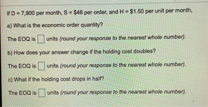 If D -7,900 per month, S $46 per order, and H $1.50 per unit per month, a) What is the economic order quantity? The EOQ isunits (round your response to the nearest whole number). b) How does your answer change if the holding cost doubles? The EOQ is units (round your response to the nearest whole number). c) What if the holding cost drops in half? The EOQ isunits (round your response to the nearest whole number).