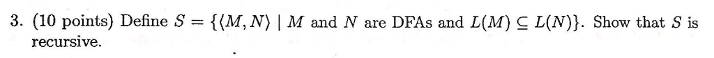 3. (10 points) Define S = {(M, N〉, M and N are DFAs and L(M) C L(N)). Show that s is recursive.