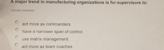 A major trend in manufacturing organizations is for supervisors to: POSSIBLE ANSWERS act more as commanders. have a narrower span of control. use matrix management act more as team coaches