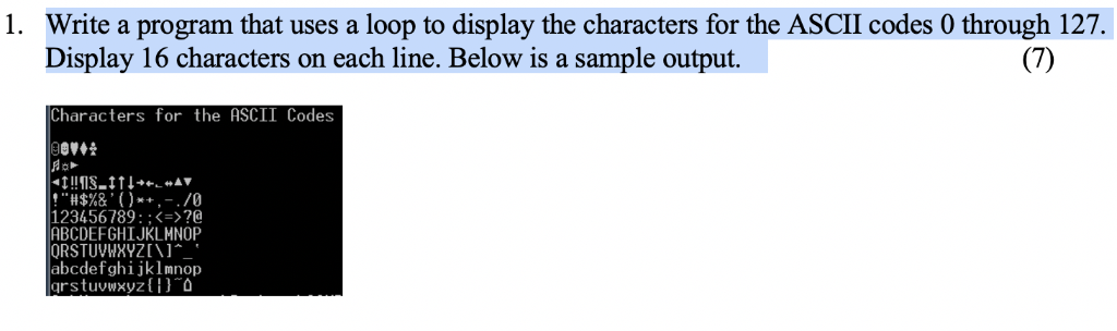 1. Write a program that uses a loop to display the characters for the ASCII codes 0 through 127. Display 16 characters on eac