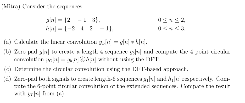 (Mitra) Consider the sequences gin]= {2-1 3 h|n]-{-2 4 2-1), 0 n 2, (a) Calculate the linear convolution YL[n] = g[n] * ћ[n] (b) Zero-pad g/n] to create a length-4 sequence gb[n and compute the 4-point circular convolution Ус[n-gbInl@h[n] without using the DFT. (c) Determine the circular convolution using the DFT-based approach. (d) Zero-pad both signals to create length-6 sequences gi[n and hi [n] respectively. Com pute the 6-point circular convolution of the extended sequences. Compare the result with yi[n] from (a)