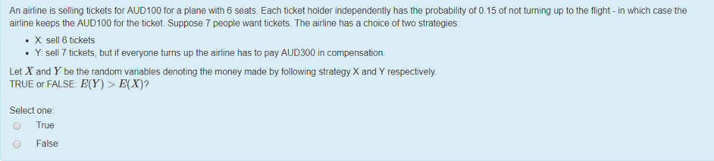 An airline is selling tickets for AUD100 for a plane with 6 seats. Each ticket holder independently has the probability of 0.15 of not turning up to the flight - in which case the airline keeps the AUD100 for the ticket. Suppose 7 people want tickets. The airline has a choice of two strategies: . X: sell 6 tickets Y: sell 7 tickets, but if everyone turns up the airline has to pay AUD300 in compensation Let X and Y be the random variables denoting the money made by following strategy X and Y respectively TRUE or FALSE: E(Y)>E(X)? Select one ?True False