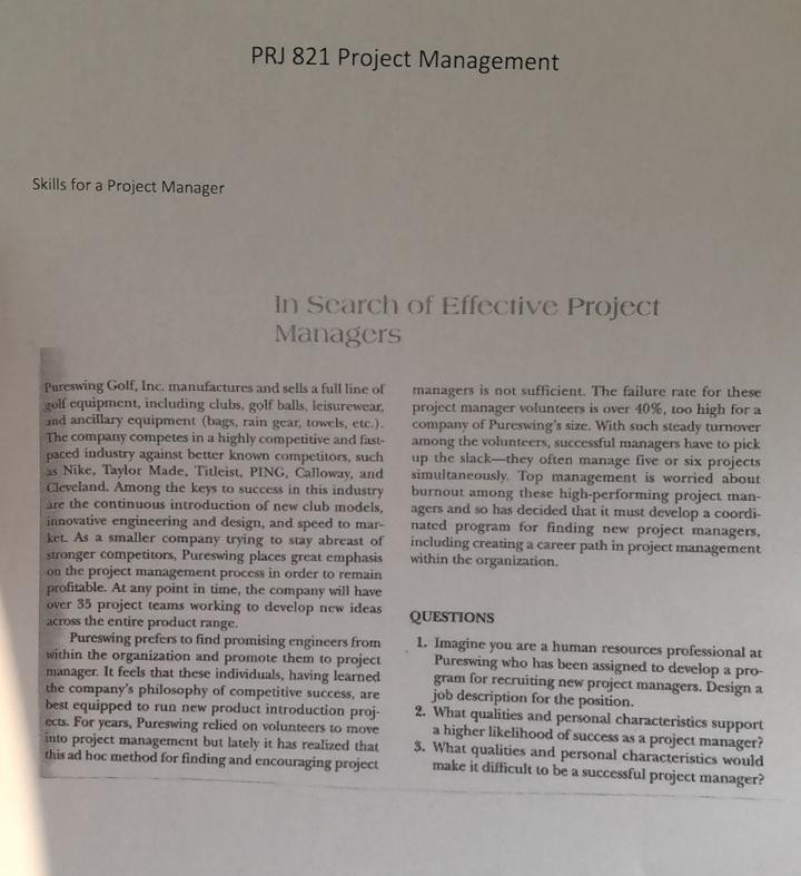 PRJ 821 Project Management Skills for a Project Manager In Scarch of Effective Project Managers Pureswing Golf, Inc. manufactures and sells a full line of managers is not sufficient. The failure rate for these golf equipment, including clubs, golf balls, leisurewear, project manager volunteers is over 40%, too high for a and ancillary equipment (bags, rain gear, towels, etc.). company of Pureswings size. With such steady turnover The company competes in a highly competitive and fast among the volunteers, successful managers have to pick paced industry against better known competitors, such up the slack-they often manage five 

<div class=