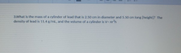 3 What is the mass of a cylinder of lead that is 2.50 cm in diameter and 5.50 cm long [height)? The density of lead is 11.4 g/ml, and the volume of a cylinder is V- nrh