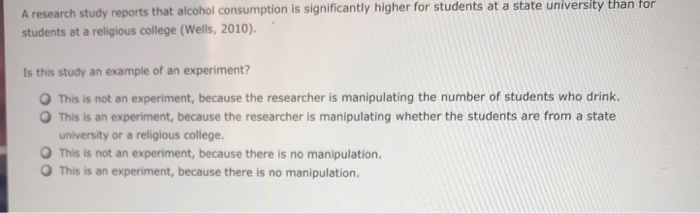 A research study reports that alcohol consumption is significantly higher for students at a state university than for students at a religious college (wells, 2010). is this study an example of an experiment? o this is not an experiment, because the researcher is manipulating the number of students who drink. o this is an experiment, because the researcher is manipulating whether the students are from a state university or a religious college. o this is not an experiment, because there is no manipulation. o this is an experiment, because there is no manipulation.