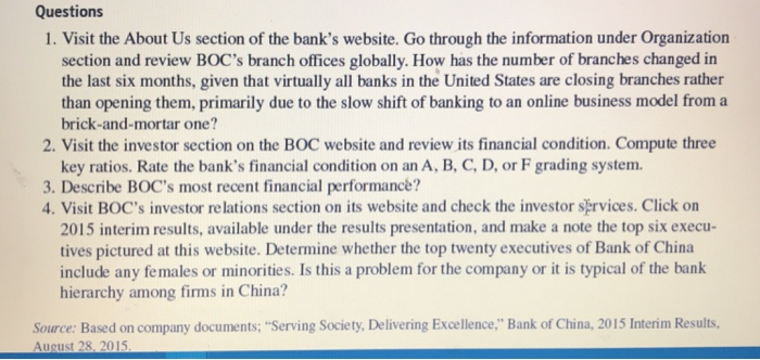 Questions 1. Visit the About Us section of the banks website. Go through the information under Organization section and review BOCs branch offices globally. How has the number of branches changed in the last six months, given that virtually all banks in the United States are closing branches rather than opening them, primarily due to the slow shift of banking to an online business model from a brick-and-mortar one? 2. Visit the investor section on the BOC website and review its financial condition. Compute three key ratios. Rate the banks financial condition on an A, B, C, D, 

<div class=