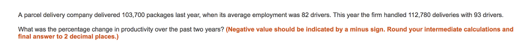 A parcel delivery company delivered 103,700 packages last year, when its average employment was 82 drivers. This year the firm handled 112,780 deliveries with 93 drivers. What was the percentage change in productivity over the past two years? (Negative value should be indicated by a minus sign. Round your intermediate calculations and final answer to 2 decimal places.)