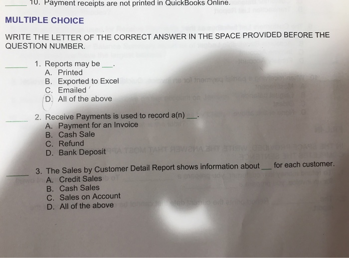 10. Payment receipts are not printed in QuickBooks Online. MULTIPLE CHOICE WRITE THE LETTER OF THE CORRECT ANSWER IN THE SPACE PROVIDED BEFORE THE QUESTION NUMBER. 1. Reports may be A. Printed B. Exported to Excel C. Emailed D. All of the above 2. Receive Payments is used to record a(n) A. Payment for an Invoice B. Cash Sale C. Refund D. Bank Deposit he Sales by Customer Detail Report shows information about for each customer. A. Credit Sales B. Cash Sales C. Sales on Account D. All of the above 3. T