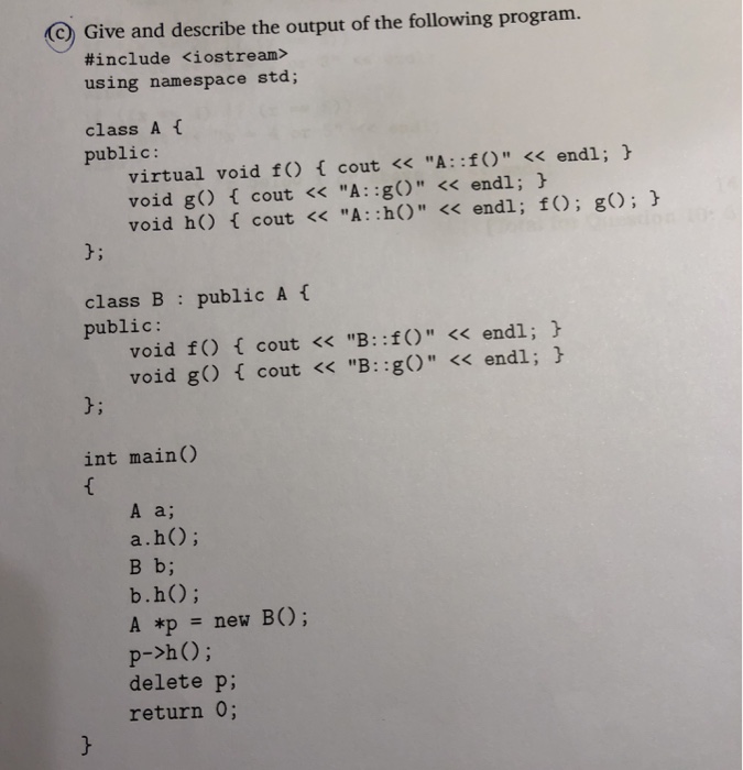 c Give and describe the output of the following program. #include <iostream> using namespace std; class Af public: virtual void f) f cout << A: :f) << endl; void go cout << A: :g) << endl; void h) cout << A: :h) << endl; f) g) 0; class B public: public A void f) f cout << B: :f) << endl; void gO cout << B: :gO << endl; J; int main() A a; a.h); B b; b.h); A *p = new B(); delete p; return 0;