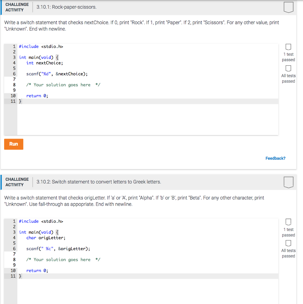 CHALLENGE ACTIVITY 3.10.1: Rock-paper-scissors Write a switch statement that checks nextChoice. If 0, print Rock. If 1, print Paper. If 2, print Scissors. For any other value, print Unknown. End with newline 1 #include <stdio.h> 2 3 int main(void) L 1 test passed int nextChoice; 6 scanf(%d, &nextChoice) ; All tests passed 8 Your solution goes here/ 10 return 0; Run Feedback? CHALLENGE ACTIVITY 3.10.2: Switch statement to convert letters to Greek letters Write a switch statement that checks origLetter. If a or A, print Alpha. If b or B, print Beta. For any other character, print Unknown. Use fall-through as appopriate. End with newline 1 #include <stdio.h> 2 3 int main(void) 4char origLetter; 1 test passed 6 scanf( c, &origLetter); 7 All tests passed 8 Your solution goes here*/ 10 return 0;