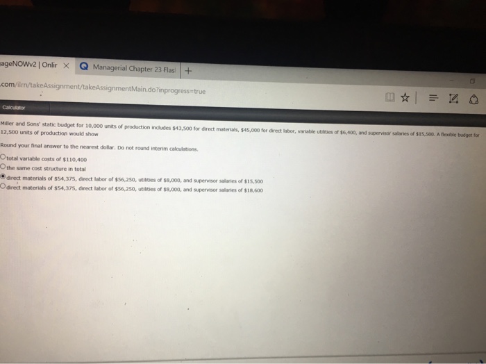 ageNowv2] Onlir Q Managerial Chapter 23 Flas | + × com/ilm/takeAssignment/takeAssignmentMain.do?inprogress-true Caloutator Miller and Sons static budget for 10,000 units of production indudes $43 500 for direct materials, $45,000 for direct labor, va able utlies of S6Ao·ard sag v or sal s of Sisco. 12,500 units of production would show Round your final answer to the nearest dollar. Do not round interim caloulations Ototal variable costs of $110,400 Othe same cost structure in total direct materials of $54,375, direct labor of $56,250, utilties of $8,000, and supervisor salaries of $15,500 Odrect materials of s54,37s, direct labor of $56,250, utilities of s8,000, and supervsor salaries of $18,600