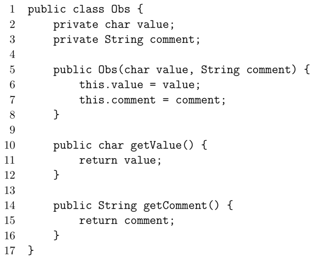 1 public class Obs [ private char value; private String comment; 4 public Obs (char value, String comment) { this.value - value; this.comment -comment 10 public char getValue) I return value 12 13 14 15 16 17 ic String getComment) f return comment;