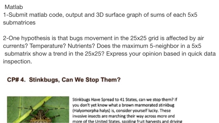 Matlab 1-Submit matlab code, output and 3D surface graph of sums of each 5x5 submatrices 2-One hypothesis is that bugs movement in the 25x25 grid is affected by air currents? Temperature? Nutrients? Does the maximum 5-neighbor in a 5x5 submatrix show a trend in the 25x25? Express your opinion based in quick data inspection. CP#4. Stinkbugs, Can We Stop Them? Stinkbugs Have Spread to 41 States, can we stop them? If you dont yet know what a brown marmorated stinkbug (Halyomorpha halys) is, consider yourself lucky. These invasive insects are marching their way across more and more of the United States, spoiline fruit harvests and drivine