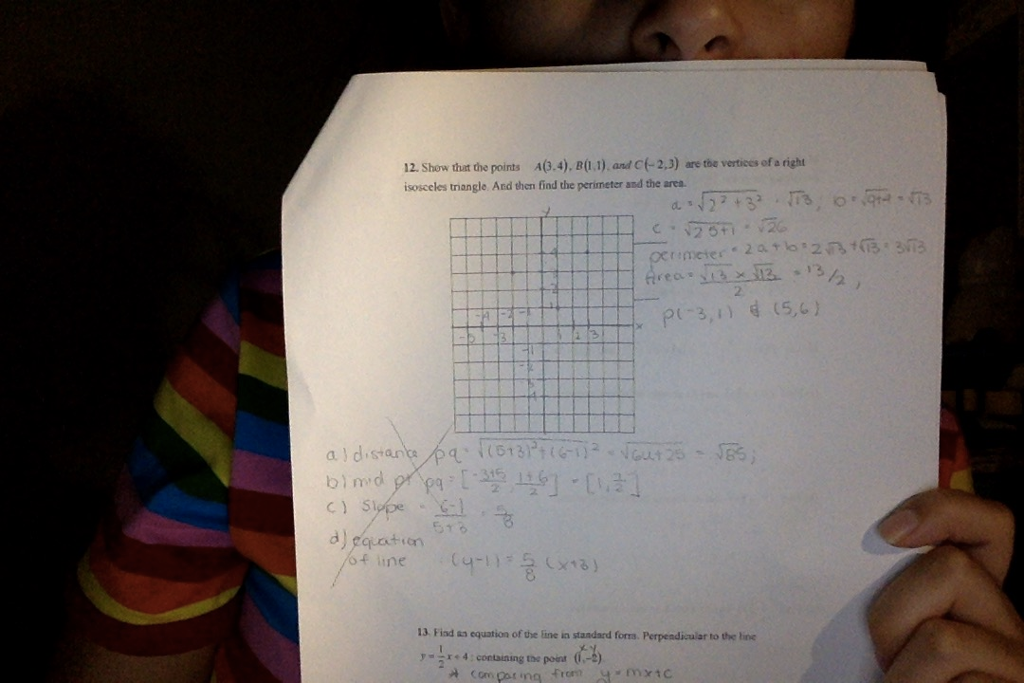 12. Show that the points A(.4), B(1) and C-2,3) are the vertices of a right isosceles triangle And then find the perimeter and the ares 2 2 P3, (5,6) a J distants Gel quation 13 Fiad as equation of the line in standard forra. Perpendicular to the line A Com par ing from mxic