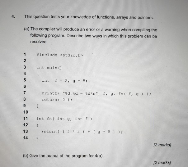 4. This question tests your knowledge of functions, arrays and pointers. (a) The compiler will produce an error or a warning when compiling the following program. Describe two ways in which this problem can be resolved 1 #include <stdio.h> 3 3 int main) 4. int f= 2, g= 5; 6 7 printf( %d, %d %dn, f, fn ( f, g ) ); . g, return ( 0 9 10 11 int fn( int g, intf 12 13 return ( f 2 g 5 14 12 marks (b) Give the output of the program for 4(a). 2 marks)
