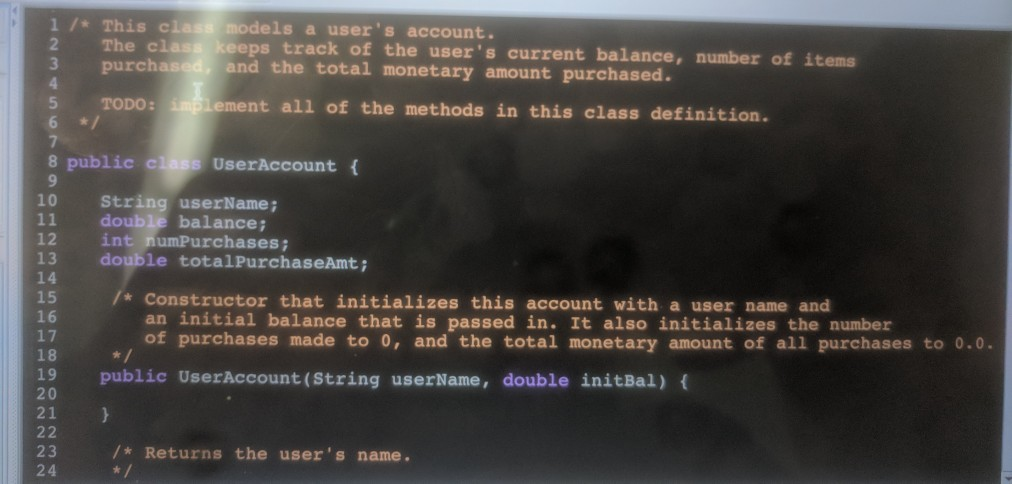 1/* This class models a users account. 2 T 3 purch he class keeps track of the users current balance, number of items ased, and the total monetary amount purchased. 5 TODO: Lement all of the methods in this class definition. 8 public class UserAccount ( 10 11 double balance; 12 int numPurchases 13 double totalPurchaseAmt; 14 15 16 17 18 String userName * Constructor that initializes this account with a user name and an initial balance that is passed in. It also initializes the number of purchases made to 0, and the total monetary amount of all purchases to 0.0. 19 public UserAccount (String userName, double initBal) 20 21 23 24 /* Returns the users name.