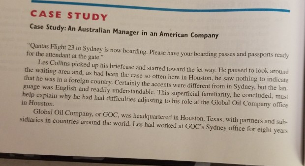 CASE STUDY Case Study: An Australian Manager in an American Company Qantas Flight 23 to Sydney is now boarding. Please have your boarding passes and passports ready for the attendant at the gate. Les Collins picked up his briefcase and started toward the jet way. He paused to look around the waiting area and, as had been the case so often here in Houston, he saw nothing to indicate that he was in a foreign country. Certainly the accents were different from in Sydney, but the lan- guage was English and readily understandable. This superficial familiarity, he 

<div class=