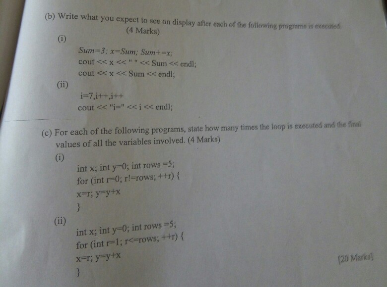 (b) Write what you expect to see on display after each of the following programs is execited (4 Marks) Sum-3; x-Sum; Sumtx cout << x<<Sum << endl cout <<x < Sum < endl cout << i= << i << endl; (c) For each of the following programs, state how many times the loop is executed and the final values of all the variables involved. (4 Marks) int x; int y-0; int rows-5; for (int r-0; r!-rows;++T) ( int x; int y-0; int rows =5; for (int r=1; r<=rows; ++r) { x-r, y=y+x 120 Marks)