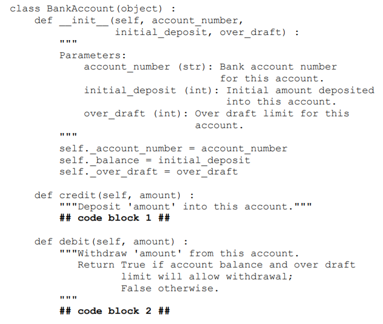 class BankAccount (object): def init__(self, account_number, initial_deposit, over_draft) Parameters: account number (str): Bank account number initial_deposit (int): Initial amount deposited over draft (int) Over draft limit for this for this account into this account account. self-account-number = account-number self. balance-initial deposit self. over draft-over draft def credit (self, amount): Deposit amount into this account. ## code block 1 ## def debit (self, amount) Withdraw amount from this account. Return True if account balance and over draft limit will allow withdrawal; False otherwise. mnn ## code block 2 ##