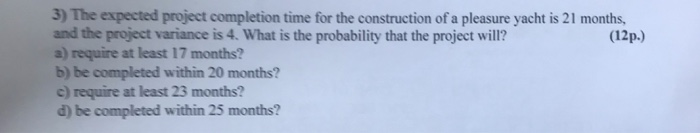 3) The expected project completion time for the construction of a pleasure yacht is 21 months and the project variance is 4. What is the probability that the project will? a) require at least 17 months? b) be completed within 20 months? c) require at least 23 months? d) be completed within 25 months? (12p.)
