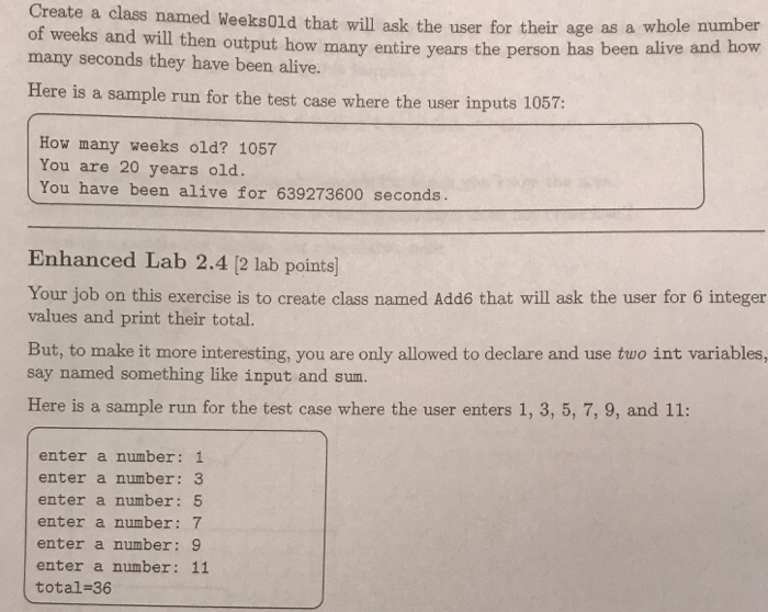 Create a class named Weeks0ld that will ask the user for their many seconds they have been alive. Here is a sample run for the test case where the user inputs 1057: age as a whole number caw outpeut how many entire years the person has been alilve and how How many weeks old? 1057 You are 20 years old. You have been alive for 639273600 seconds Enhanced Lab 2.4 [2 lab points] Your job on this exercise is to create class named Add6 that will ask the user for 6 integer values and print their total. But, 

<div class=
