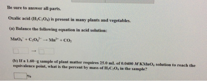 Be sure to answer all parts. Oxalic acid (H,C,O) is present in many plants and vegetables. (a) Balance the following equation in acid solution 2+ (b) If a 1.60 g sample of plant matter requires 25.0 mL of 0 equivalence point, what is the percent by mass of L C O, in the sample? .0400 M KMnO, solution to reach the