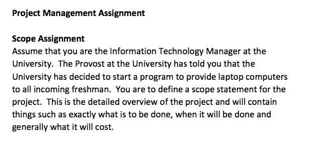 Project Management Assignment Scope Assignment Assume that you are the Information Technology Manager at the University. The Provost at the University has told you that the to all incoming freshman. You are to define a scope statement for the project. This is the detailed overview of the project and will contain things such as exactly what is to be done, when it will be done and generally what it will cost.