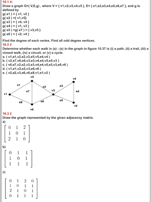 10.1 4: Draw a graph G-(XE,g) , where V ,# { v1,v2x3x4x5 }, Es( e1 ,e2,e3,e4,e5,e6,e7 }, and g is defined by g1) v1, v2) g( e2) v1,v5) g( e3)v4, v4) g(e4)v1, v3) g( e6)v2, v4) Find the degree of each vertex. Find all odd degree vertices. 10.22 Determine whether each walk in (a) - (e) in the graph in figure 10.37 is (i) a path, (ii) a trail, (ii) a closed walk, (iv) a circuit, or (v) a cycle a. (v1,e1,v2,e2,v3,e5,v5,e4,v4) c. ( v6,e7,v2,e2,v3,e3,v4,e4,v5,e5,v3,e6,v6) d. (v1,e1,v2,e2,v3,e6,v6) e. (v2,02,v3,06,v6,e8,v1,01,v2) V2 e1 ?? e7 V3 V1 e5 e8 v5 10.3 2 Draw the graph represented by the given adjacency matrix. a) b) c)