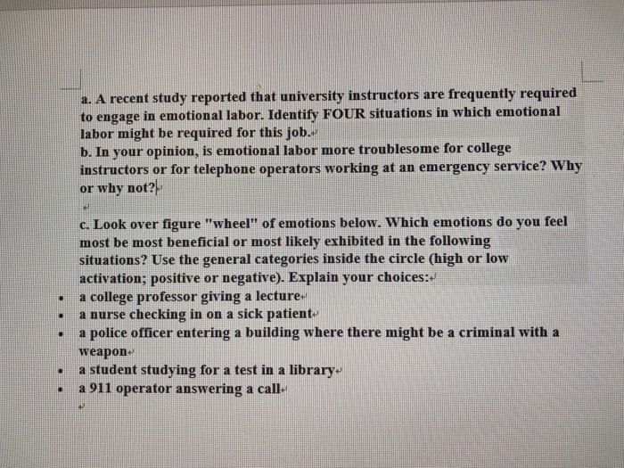 a. a recent study reported that university instructors are frequently required to engage in emotional labor. identify four situations in which emotional labor might be required for this job. b. in your opinion, is emotional labor more troublesome for college instructors or for telephone operators working at an emergency service? why or why not? c. look over figure wheel of emotions below. which emotions do you feel most be most beneficial or most likely exhibited in the following situations? use the general categories inside the circle (high or low activation; positive or negative). explain your choices . a college professor giving a lecture , a nurse checking in on a sick patient , a police officer entering a building where there might be a criminal with a weapon a student studying for a test in a library a 911 operator answering a call- .